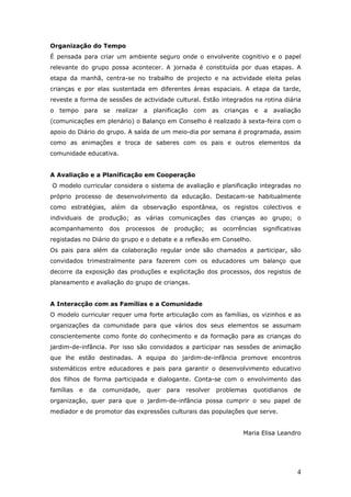 Organização do Tempo
É pensada para criar um ambiente seguro onde o envolvente cognitivo e o papel
relevante do grupo possa acontecer. A jornada é constituída por duas etapas. A
etapa da manhã, centra-se no trabalho de projecto e na actividade eleita pelas
crianças e por elas sustentada em diferentes áreas espaciais. A etapa da tarde,
reveste a forma de sessões de actividade cultural. Estão integrados na rotina diária
o tempo para se realizar a planificação com as crianças e a avaliação
(comunicações em plenário) o Balanço em Conselho é realizado à sexta-feira com o
apoio do Diário do grupo. A saída de um meio-dia por semana é programada, assim
como as animações e troca de saberes com os pais e outros elementos da
comunidade educativa.


A Avaliação e a Planificação em Cooperação
O modelo curricular considera o sistema de avaliação e planificação integradas no
próprio processo de desenvolvimento da educação. Destacam-se habitualmente
como estratégias, além da observação espontânea, os registos colectivos e
individuais de produção; as várias comunicações das crianças ao grupo; o
acompanhamento       dos   processos     de   produção;     as   ocorrências   significativas
registadas no Diário do grupo e o debate e a reflexão em Conselho.
Os pais para além da colaboração regular onde são chamados a participar, são
convidados trimestralmente para fazerem com os educadores um balanço que
decorre da exposição das produções e explicitação dos processos, dos registos de
planeamento e avaliação do grupo de crianças.


A Interacção com as Famílias e a Comunidade
O modelo curricular requer uma forte articulação com as famílias, os vizinhos e as
organizações da comunidade para que vários dos seus elementos se assumam
conscientemente como fonte do conhecimento e da formação para as crianças do
jardim-de-infância. Por isso são convidados a participar nas sessões de animação
que lhe estão destinadas. A equipa do jardim-de-infância promove encontros
sistemáticos entre educadores e pais para garantir o desenvolvimento educativo
dos filhos de forma participada e dialogante. Conta-se com o envolvimento das
famílias   e   da   comunidade,   quer    para   resolver    problemas    quotidianos     de
organização, quer para que o jardim-de-infância possa cumprir o seu papel de
mediador e de promotor das expressões culturais das populações que serve.


                                                                       Maria Elisa Leandro




                                                                                           4
 