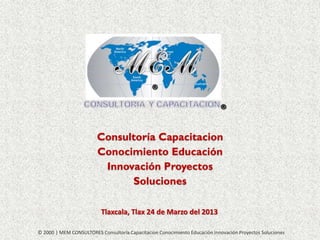 Consultoría Capacitacion
Conocimiento Educación
Innovación Proyectos
Soluciones
Tlaxcala, Tlax 24 de Marzo del 2013
© 2000 | MEM CONSULTORES Consultoría Capacitacion Conocimiento Educación Innovación Proyectos Soluciones

 