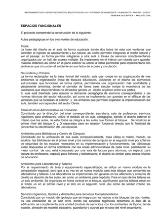 “MEJORAMIENTO DE LA OFERTA DE SERVICIOS EDUCATIVOS EN LA I.E. INTEGRADA DE HUANOQUITE – HUANOQUITE – PARURO – CUSCO” 
MEMORIA DESCRIPTICA - ARQUITECTURA 
ESPACIOS FUNCIONALES 
El proyecto comprende la construcción de lo siguiente: 
Aulas pedagógicas en los tres niveles de educación. 
Inicial. 
La base del diseño es el aula de forma cuadrada donde dos lados de esta son ventanas que 
permiten el ingreso de asoleamiento y luz natural, así como permiten integrarse al medio natural y 
ver el paisaje, su forma permite integrarse a otra aula a través de servicios complementarios 
organizados por un hall, de acceso múltiple. Se implementa en el interior con closets para guardar 
material didáctico así como en la parte exterior se utiliza la forma perimetral para implementarlo con 
jardineras que circundan el ambiente en sus lados de acceso y circulación. 
Secundaria y Primaria. 
La forma rectangular es la base formal del modulo, aula que rompe en su organización de tres 
ambientes la organización lineal de bloques educativos, utilizando en el diseño los elementos 
estructurales que funcionan en forma optima, permitiendo una organización más confortable y 
visualmente armónica, donde el corredor de forma semi circular rompe la monotonía de los 
cuadrados que disponiéndose no alineados genera un diseño orgánico entre sus partes. 
El aula está diseñada para atender la demanda pedagógica de alumnos correspondiente a las 
normas técnicas del sector educación, así como se implementa con gavetas en el alféizar de las 
ventanas que se localizan al exterior y los armarios que permiten organizar la implementación del 
aula, también son tapasoles del sector Oeste. 
Infraestructura Administrativa en Educación. 
Constituido por la dirección del nivel correspondiente, secretaria, sala de profesores, servicios 
higiénicos para profesores, utiliza el modulo de un aula pedagógica, siendo el diseño exterior el 
mismo que las aulas, de esta forma se integra a las aulas que forman el bloque. Se localizan el 
primer nivel del bloque C y D separados pero en relación funcional directa con la finalidad de 
concentrar la identificación del uso espacial. 
Ambientes para Bibliotecas y Centro de Cómputo. 
Constituido por la unificación de dos aulas compositivamente, ósea utiliza el mismo modulo, se 
localiza las bibliotecas en el primer nivel y los centros de computo en el segundo nivel por criterios 
de seguridad de los equipos necesarios en su implementación y funcionamiento, las bibliotecas 
están dispuestas en forma colindante con las áreas administrativas de cada nivel, permitiendo su 
mejor control de uso; está compuesto por una sala de lectura para alumnos, un espacio para 
lectura de profesores, espacio para ficheros y bibliotecario; el diseño es similar para ambos niveles 
de educación. 
Ambientes para Laboratorios y Talleres. 
Por el requerimiento de área y equipamiento especializado, se utiliza un nuevo modulo en la 
composición espacial, pero que a su vez es un nuevo modulo para este bloque que concentra los 
laboratorios y talleres. Los laboratorios se implementan con gavetas en los alféizares y armarios de 
diseño ya descrito de las aulas, así como un ambiente para depósito. Para el caso de los talleres es 
un solo ambiente. Se organizan en forma vertical en el bloque, significando que los talleres están en 
el fondo un en el primer nivel y el otro en el segundo nivel. Así como de similar criterio los 
laboratorios. 
Servicios higiénicos, Duchas y Ambientes para Servicios Complementarios. 
Constituido por un modulo de tipología que se integra por los techos a los bloques de dos niveles, 
es una edificación de un solo nivel, donde los servicios higiénicos determina el área de la 
edificación, se complementa esta unidad (modulo de servicios), con los ambientes de tópico, tienda 
escolar, almacén de material educativo, guardianía y duchas par el caso del nivel secundario. 
 