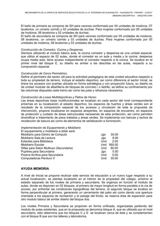 “MEJORAMIENTO DE LA OFERTA DE SERVICIOS EDUCATIVOS EN LA I.E. INTEGRADA DE HUANOQUITE – HUANOQUITE – PARURO – CUSCO” 
MEMORIA DESCRIPTICA - ARQUITECTURA 
El baño de primaria se compone de SH para varones conformado por 04 unidades de inodoros, 07 
lavatorios, un urinario corrido y 02 unidades de duchas. Para mujeres conformado por 06 unidades 
de inodoros, 06 lavatorios y 02 unidades de duchas. 
El baño de secundaria se compone de SH para varones conformado por 05 unidades de inodoros, 
08 lavatorios, un urinario corrido y 03 unidades de duchas. Para mujeres conformado por 05 
unidades de inodoros, 06 lavatorios y 03 unidades de duchas. 
Construcción de Comedor, Cocina y Despensa. 
Siempre utilizando el modulo básico aula, la cocina comedor y despensa es una unidad espacial, 
que utiliza el espacio de 02 aulas, donde el comedor es un aula y media y la cocina, despensa 
ocupa media aula, tiene acceso independiente el comedor respecto a la cocina. Se localiza en el 
primer nivel del bloque E, su diseño es similar a las descritas en las aulas, respecto a su 
composición espacial. 
Construcción de Cerco Perimétrico. 
Define el perímetro del sector útil para la actividad pedagógica de esta unidad educativa respecto a 
toda su propiedad de terreno, incluye el estadio deportivo, así como diferencia al sector inicial, se 
breve los accesos con puertas ubicada en forma estratégica y con proyección futura, su diseño es 
de unidad modular de albañilería de bloques de concreto / o ladrillo, se define su confinamiento por 
las columnas dispuesta cada tramo así como las jutas y refuerzos necesarios. 
Construcción de Losas Multideportivas y Patios de Honor. 
Las áreas deportivas losas multifuncionales se localizan en cada sector del nivel correspondiente 
próximas en su localización al estadio deportivo, los espacios de huertos y áreas verdes son el 
resultado de la composición espacial de los accesos y circulación de toda la propuesta de 
intervención, propone localizarse en espacios atrayentes, en espacios de encuentro, en espacios 
de protección y cuidado de áreas estructurales necesarias de esta protección, así como permiten 
diversificar e tratamiento de pisos tratados y áreas verdes. Se implementa con bancas y tachos de 
recolección de basura así como de elementos de señalización e iluminación. 
Implementación de Equipamiento y Mobiliario 
El equipamiento y mobiliario a dotar será: 
Mobiliario para Centro de Computo Jgo 30.00 
Mobiliario Sala de Lectura Jgo 8.00 
Estantes para Biblioteca Und 2.00 
Mobiliario Escolar Und 560.00 
Sillas para Salon Multiuso (Secundaria) Und 80.00 
Pupitres para Secundaria Jgo 5.00 
Pizarra Acrilica para Secundaria Und 5.00 
Computadoras Pentium V Und 30.00 
AYUDA MEMORIA 
A nivel de Inicial se propone reubicar este servicio de educación a un nuevo lugar respecto a su 
actual localización, se plantea localizarlo en el interior de la propiedad del colegio, próximo al 
estadio separado de los niveles de primaria y secundaria. Se organiza en función al modulo de 
aulas, donde se disponen en 02 bloques, el primero de mayor longitud en forma paralela a la vía de 
acceso, por enfrentar las condiciones topográficas del terreno, el segundo bloque se localiza en 
forma perpendicular al primero, generando un cerramiento del patio así como dando una apertura 
orientada a los espacios de recreación y el paisaje del fondo, se reserva área de expansión para 
otro modulo básico de similar diseño del bloque dos. 
Los niveles Primaria y Secundaria se proponen en forma unificada, organizadas partiendo del 
modulo de aulas existentes, que en la propuesta se denomina bloque A, que es utilizado por el nivel 
secundario, ésto determina que los bloques C y D se localicen cerca de éste y se complementan 
con el bloque B que son los talleres y laboratorios. 
 