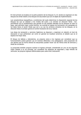 “MEJORAMIENTO DE LA OFERTA DE SERVICIOS EDUCATIVOS EN LA I.E. INTEGRADA DE HUANOQUITE – HUANOQUITE – PARURO – CUSCO” 
MEMORIA DESCRIPTICA - ARQUITECTURA 
El nivel primario se localiza en la parte posterior de los bloques C y D, donde se organizan en dos 
bloques de similar diseño a los bloques de secundaria que son el objeto de implementación. 
Las características topográficas y condiciones del suelo determinan la disposición espacial de los 
bloques los que se adaptan a los niveles del suelo y se orientan en dirección Norte - Sur, 
permitiendo que el asoleamiento sea ganado en las paredes laterales de los bloques en todo su 
largo, esto permitirá mejor confort térmico, se controla el ingreso de iluminación con parasoles en 
los lados hacia el sector Oeste que son a su vez los armarios arriostres de los bloques, en la 
dirección Este el corredor genera el control necesario de la luz natural. 
Las áreas de recreación y servicios higiénicos se disponen y organizan en relación al nivel de 
educación al que pertenecen así como en general se localizan próximos al estadio que es el 
espacio de mayor área. 
El bloque de talleres y laboratorios, se propone cerca a los ingresos por considerar que su 
funcionamiento podría generar uso en horarios diferentes a los pedagógicos, esta proyección de 
uso genera que en forma directa los educandos puedan hacer uso de menos área de servicios y 
áreas de circulación. 
La propuesta también propone reubicar el ingreso principal, orientándolo en una vía de segundo 
orden respeto a la vía principal, por considerar los aspectos de seguridad y bajo tránsito de 
vehículos, se propone ingresos diferenciados para cada nivel d educación. 
