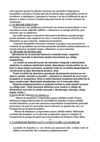 efect aparitia igrasiei la zidurile exterioare de caramida si degradarea
tencuielilor exterioare. Pantele mici ale invelitorii, lipsa reparatiilor curente la
invelitoare si tinichigerie ( jgheaburi si burlane ) au dus la infiltratii de apa la
plansee si ziduri, avand ca rezultat degradari locale ale acestor elemente de
constructie.
C. ECHIPARE EDILITARA
Zona in care este amplasata constructia este situata in intravilanul si este
racordata la toate utilitatile edilitare ( alimentare cu energie electrica, gaze
naturale, apa si canalizare).
Apa calda menajera si agentul termic pentru incalzirea corpului propus
pentru demolare sunt asigurate de catre o centrala termica cu tiraj fortat,
alimentata cu gaze naturale, amplasata in bucatarie.
Schemele instalatiilor interioare existente si propuse sunt prezentate in
volumele de specialitate anexate documentatiei (instalatii sanitare,alimentare cu
energie electrica, instalatii termice, alimentare cu gaze naturale).
D. METODE DE DEMOLARE.
Demolarea se va executa folosind o metodă mixtă, respectiv
demolare manuală si demolare parţial mecanizată (cu utilaje
nespecifice).
La imobil se execută lucrari de demolare integrală a elementelor
cladirilor in vederea desfiintarii totale. Demolarea constructiilor se va
face in doua etape succesive, respectiv întâi se va realiza dezechiparea
constructiei şi apoi demolarea propriu- zisă.
Toate lucrările de demolare prevăzute de prezentul proiect se vor
face in soluţia „bucată cu bucată”, „element cu element de sus în jos”,
începând cu acoperisul, fiind cu totul interzisă inceperea demolării de la
baza construcţiei. Materialele dezafectate vor fi evacuate zilnic.
Datorita amplasamentului si spatiului limitat nu este posibil accesul
cu utilaje mari , fiind necesara folosirea unor masini si utilaje de
dimensiuni mai mici si unelte manuale ( târnăcoape, baroase, răngi,
lopeţi, roabe )
E MASURI DE PROTECTIA MEDIULUI
Măsuri de diminuare a impactului asupra calităţii aerului. Pentru
diminuarea impactului produs de activităţile de demolare asupra calităţii
aerului atmosferic, se prevede umectarea suprafeţelor şi materialelor potenţial
generatoare de praf şi a deşeurilor foarte mărunte, în special cele care vor
transportate pe drumurile publice;
Măsuri de diminuare a impactului asupra calităţii solului. Molozurile
rezultate din demolări vor fi colectate şi depozitate separat, urmând a fi
transportate la groapa de gunoi sau la locul indicat de Primaria Mun. Sibiu.
- 3 -
F , CONDITII DE RESPECTATT LA EXECUTAREA LUCRARILOR
— Lucrările de demolare se vor efectua pe parcursul zilei, evitând orele de
odihnă a locuitorilor din vecinătatea amplasamentului;
 