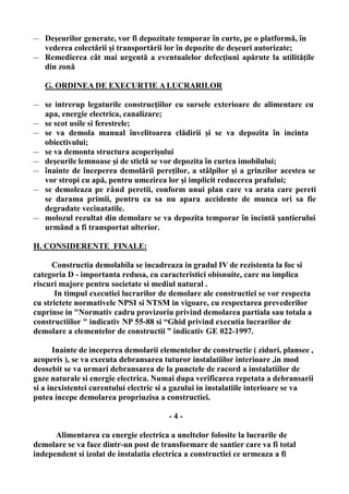 — Deşeurilor generate, vor fi depozitate temporar în curte, pe o platformă, în
vederea colectării şi transportării lor în depozite de deşeuri autorizate;
— Remedierea cât mai urgentă a eventualelor defecţiuni apărute la utilităţile
din zonă
G. ORDINEA DE EXECURTIE A LUCRARILOR
— se intrerup legaturile construcţiilor cu sursele exterioare de alimentare cu
apa, energie electrica, canalizare;
— se scot usile si ferestrele;
— se va demola manual învelitoarea clădirii şi se va depozita în incinta
obiectivului;
— se va demonta structura acoperişului
— deşeurile lemnoase şi de sticlă se vor depozita în curtea imobilului;
— înainte de începerea demolării pereţilor, a stâlpilor şi a grinzilor acestea se
vor stropi cu apă, pentru umezirea lor şi implicit reducerea prafului;
— se demoleaza pe rând peretii, conform unui plan care va arata care pereti
se darama primii, pentru ca sa nu apara accidente de munca ori sa fie
degradate vecinatatile.
— molozul rezultat din demolare se va depozita temporar în incintă şantierului
urmând a fi transportat ulterior.
H. CONSIDERENTE FINALE:
Constructia demolabila se incadreaza in gradul IV de rezistenta la foc si
categoria D - importanta redusa, cu caracteristici obisnuite, care nu implica
riscuri majore pentru societate si mediul natural .
In timpul executiei lucrarilor de demolare ale constructiei se vor respecta
cu strictete normativele NPSI si NTSM in vigoare, cu respectarea prevederilor
cuprinse in "Normativ cadru provizoriu privind demolarea partiala sau totala a
constructiilor " indicativ NP 55-88 si “Ghid privind executia lucrarilor de
demolare a elementelor de constructii ” indicativ GE 022-1997.
Inainte de inceperea demolarii elementelor de constructie ( ziduri, plansee ,
acoperis ), se va executa debransarea tuturor instalatiilor interioare ,in mod
deosebit se va urmari debransarea de la punctele de racord a instalatiilor de
gaze naturale si energie electrica. Numai dupa verificarea repetata a debransarii
si a inexistentei curentului electric si a gazului in instalatiile interioare se va
putea incepe demolarea propriuzisa a constructiei.
- 4 -
Alimentarea cu energie electrica a uneltelor folosite la lucrarile de
demolare se va face dintr-un post de transformare de santier care va fi total
independent si izolat de instalatia electrica a constructiei ce urmeaza a fi
 