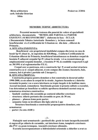 Birou arhitectura Proiect nr. 2/2016
carh. Isdraila Octavian
Sibiu
MEMORIU TEHNIC ARHITECTURA
Prezentul memoriu trateaza din punctul de vedere al specialitatii
arhitectura, documentatia “DEMOLARE PARTIALA ( PARTER
EXISTENT ) SI RECONSTRUIRE”, elaborata in faza - D.T.A.D.
( Documentatie Tehnica Autorizatie Demolare ), in baza comenzii
beneficiarului si a Certificatului de Urbanism nr. din data , eliberat de
Primaria .
A. SITUATIA EXISTENTA:
Beneficiarul este proprietarul imobilului compus din teren cu casa de
locuit Sp+P, situat in , in suprafata de 820.00mp, . Conform Certificatului de
Urbanism eliberat de Primaria, beneficiarul intentioneaza sa demoleze corpul de
locuinta P, adiacent corpului Sp+P ( situat la strada ) si sa reconstruiasca pe
amplasamentul corpului demolat , o locuinta P+M, in conditiile respectarii Legii
nr. 50/1991 si al reglementarilor P.U.G.
Corpul care se pastreaza, este o constructie Sp+ P, avand aceiasi structura
constructiva ca si corpul adiacent, si este compus din 2camer, bucatarie, baie,
camara, hol si pivnita ( partiala sub 2 incaperi ).
B. SITUATIA PROPUSA:
Constructia propusa pentru demolare a fost construita in decursul anilor
1990-2000, ca un adaos la corpul de la strada , legatura facandu-se ( datorita
terenului in panta ) cu o scara interioara cu trepte inegale si de inaltime mare.
Accesul incomod, comandarea functionala greoaie si proasta calitate a executiei,
l-au determinat pe beneficiar sa solicite aprobarea demolarii acestui corp cu
urmatoarea structura constructiva:
– fundatii continue din caramida pe conturul zidurilor exterioare
– structura: zidarie portanta din caramida cu gros. de 30 cm;
– plansee: - planseu lemn peste parter.
– sarpanta: lemn cu invelitoare din tigla solzi in 2 ape
Structura functionala a constructiei propusepentru demolare, este
urmatoarea:
- parter ( la cota ±0.00 ):
- 2 -
Finisajele sunt urmatoarele : pardoseli din gresie in toate incaperile,tencuieli
si zugraveli pe zidaria de caramida , usi interioare lemn, tamplarie exterioara
din PVC cu geam termopan, tencuieli exterioare obisnuite.
Executia necorespunzatoare a hidroizolatiei orizontale a zidurilor a avut ca
 