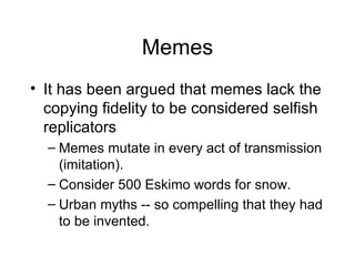 Memes It has been argued that memes lack the copying fidelity to be considered selfish replicators Memes mutate in every act of transmission (imitation). Consider 500 Eskimo words for snow. Urban myths -- so compelling that they had to be invented. 