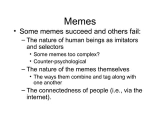 Memes Some memes succeed and others fail: The nature of human beings as imitators and selectors Some memes too complex? Counter-psychological The nature of the memes themselves The ways them combine and tag along with one another The connectedness of people (i.e., via the internet). 