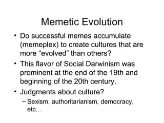 Memetic Evolution Do successful memes accumulate (memeplex) to create cultures that are more “evolved” than others? This flavor of Social Darwinism was prominent at the end of the 19th and beginning of the 20th century. Judgments about culture? Sexism, authoritarianism, democracy, etc… 
