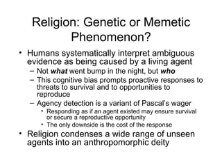Religion: Genetic or Memetic Phenomenon? Humans systematically interpret ambiguous evidence as being caused by a living agent Not  what  went bump in the night, but  who This cognitive bias prompts proactive responses to threats to survival and to opportunities to reproduce Agency detection is a variant of Pascal’s wager Responding as if an agent existed may ensure survival or secure a reproductive opportunity The only downside is the cost of the response Religion condenses a wide range of unseen agents into an anthropomorphic deity 
