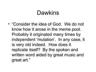 Dawkins “ Consider the idea of God.  We do not know how it arose in the meme pool.  Probably it originated many times by independent ‘mutation’.  In any case, it is very old indeed.  How does it replicate itself?  By the spoken and written word aided by great music and great art.” 