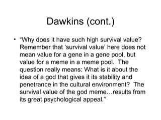 Dawkins (cont.) “ Why does it have such high survival value? Remember that ‘survival value’ here does not mean value for a gene in a gene pool, but value for a meme in a meme pool.  The question really means: What is it about the idea of a god that gives it its stability and penetrance in the cultural environment?  The survival value of the god meme…results from its great psychological appeal.” 
