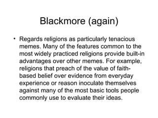 Blackmore (again) Regards religions as particularly tenacious memes. Many of the features common to the most widely practiced religions provide built-in advantages over other memes. For example, religions that preach of the value of faith-based belief over evidence from everyday experience or reason inoculate themselves against many of the most basic tools people commonly use to evaluate their ideas.  