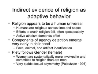 Indirect evidence of religion as adaptive behavior Religion appears to be a human universal Humans are religious across time and space Efforts to crush religion fail, often spectacularly Active atheism demands effort Components of agency detection emerge very early in childhood Face, animal, and artifact identification Piety follows Gender (female) Women are systematically more involved in and committed to religion than are men Very stable sexual asymmetry (Paloutzian 1996) 