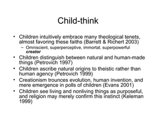 Child-think Children intuitively embrace many theological tenets, almost favoring these faiths (Barrett & Richert 2003) Omniscient, superperceptive, immortal, superpowerful  creator Children distinguish between natural and human-made things (Petrovich 1997) Children ascribe natural origins to theistic rather than human agency (Petrovich 1999) Creationism trounces evolution, human invention, and mere emergence in polls of children (Evans 2001) Children see living and nonliving things as purposeful, and religion may merely confirm this instinct (Keleman 1999) 