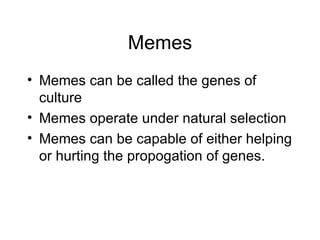 Memes Memes can be called the genes of culture Memes operate under natural selection Memes can be capable of either helping or hurting the propogation of genes. 