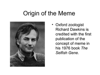 Origin of the Meme  Oxford zoologist Richard Dawkins is credited with the first publication of the concept of meme in his 1976 book  The Selfish Gene. 