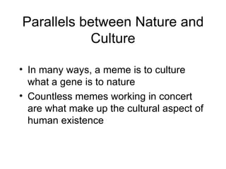 Parallels between Nature and Culture In many ways, a meme is to culture what a gene is to nature Countless memes working in concert are what make up the cultural aspect of human existence 
