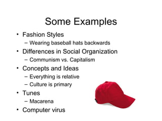 Some Examples Fashion Styles  Wearing baseball hats backwards Differences in Social Organization Communism vs. Capitalism Concepts and Ideas Everything is relative Culture is primary Tunes Macarena Computer virus 