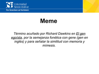 Meme
Término acuñado por Richard Dawkins en El gen
egoísta, por la semejanza fonética con gene (gen en
inglés) y para señalar la similitud con memoria y
mímesis.

 