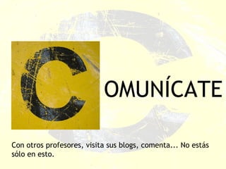 OMUNÍCATE Con otros profesores, visita sus blogs, comenta... No estás sólo en esto. 