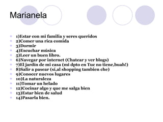 Marianela 1)Estar con mi familia y seres queridos 2)Comer una rica comida 3)Dormir 4)Escuchar música 5)Leer un buen libro. 6)Navegar por internet (Chatear y ver blogs) 7)El jardín de mi casa (mi dpto en Tuc no tiene,buah!) 8)Salir a pasear (sí,al shopping tambien che) 9)Conocer nuevos lugares 10)La naturaleza 11)Tomar un helado 12)Cocinar algo y que me salga bien 13)Estar bien de salud 14)Pasarla bien. 