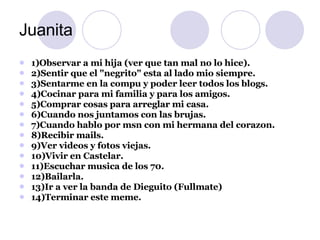 Juanita 1)Observar a mi hija (ver que tan mal no lo hice). 2)Sentir que el "negrito" esta al lado mio siempre. 3)Sentarme en la compu y poder leer todos los blogs. 4)Cocinar para mi familia y para los amigos. 5)Comprar cosas para arreglar mi casa. 6)Cuando nos juntamos con las brujas. 7)Cuando hablo por msn con mi hermana del corazon. 8)Recibir mails. 9)Ver videos y fotos viejas. 10)Vivir en Castelar. 11)Escuchar musica de los 70. 12)Bailarla. 13)Ir a ver la banda de Dieguito (Fullmate) 14)Terminar este meme. 
