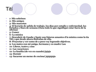 Tití 1- Mis sobrinos 2- Mis amigos 3- Mis mascotas 4- El horario de salida de trabajo, los días por estudio y enfermedad, los feriados y fines de semana (Osea todo lo que signifique estar fuera de la oficina) 5- Comer 6- La música 7- Descubrir de Guada y Santy son futuros amantes d la música como la tía Titi y que desde ahora disfrutan de ella. 8- Proyectar y ver como de a poco voy logrando objetivos. 9- Los mates con mi amiga, hermana y co-madre Lau 10- Libros, teatro y cine 11- Las vacaciones 12- La familia (de vez en cuando) jajaja 13- Dormir 14- Sacarme un meme de encima! jajajajaja 