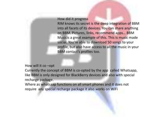 How did it progress
                    RIM knows its secret is the deep integration of BBM
                    into all facets of its devices. You can share anything
                    on BBM. Pictures, links, recommend apps… BBM
                    Musicis a great example of this. This is music made
                    social. You’re able to download 50 songs to your
                    profile, but also have access to all the music in your
                    BBM contact’s profiles too.


How will it co –opt
Currently the concept of BBM is co-opted by the app called Whatsapp,
like BBM is only designed for BlackBerry devices and also with special
recharge package.
Where as whatsaap functions on all smart phones and it does not
require any special recharge package it also works on WiFi
 