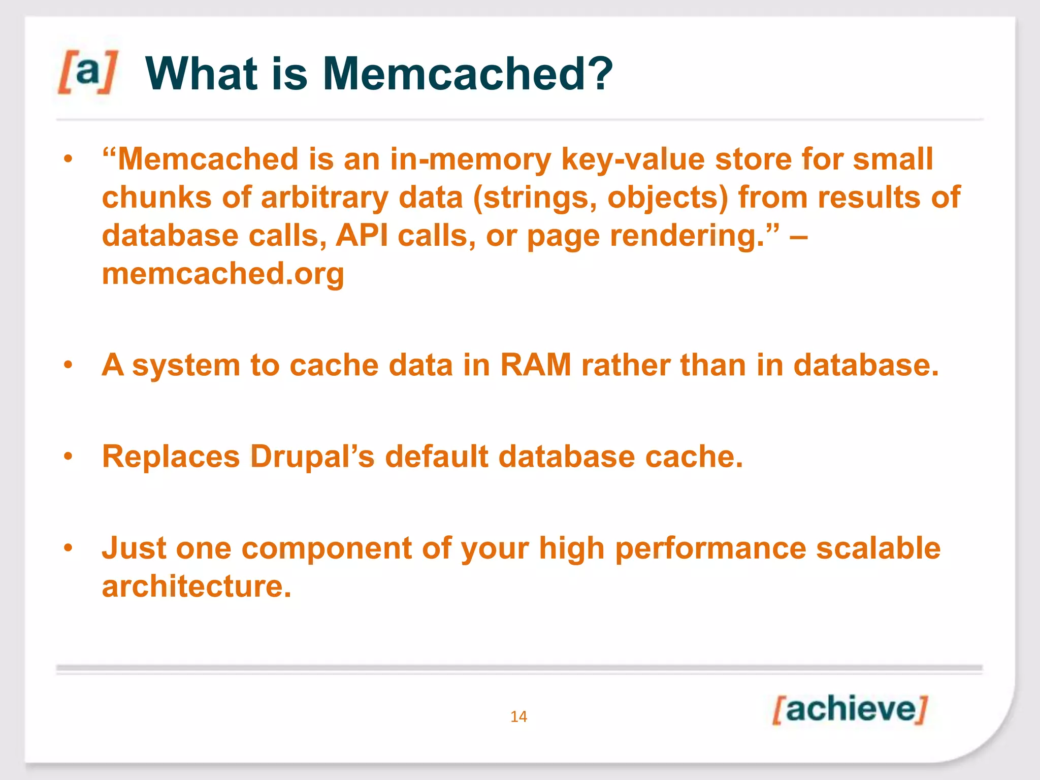 What is Memcached?
• “Memcached is an in-memory key-value store for small
chunks of arbitrary data (strings, objects) from results of
database calls, API calls, or page rendering.” –
memcached.org
• A system to cache data in RAM rather than in database.
• Replaces Drupal‟s default database cache.

• Just one component of your high performance scalable
architecture.

14

 
