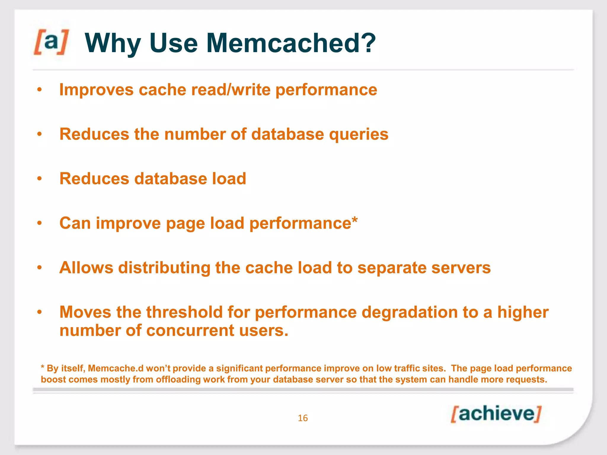 Why Use Memcached?
• Improves cache read/write performance
• Reduces the number of database queries
• Reduces database load

• Can improve page load performance*
• Allows distributing the cache load to separate servers

• Moves the threshold for performance degradation to a higher
number of concurrent users.
* By itself, Memcache.d won‟t provide a significant performance improve on low traffic sites. The page load performance
boost comes mostly from offloading work from your database server so that the system can handle more requests.

16

 