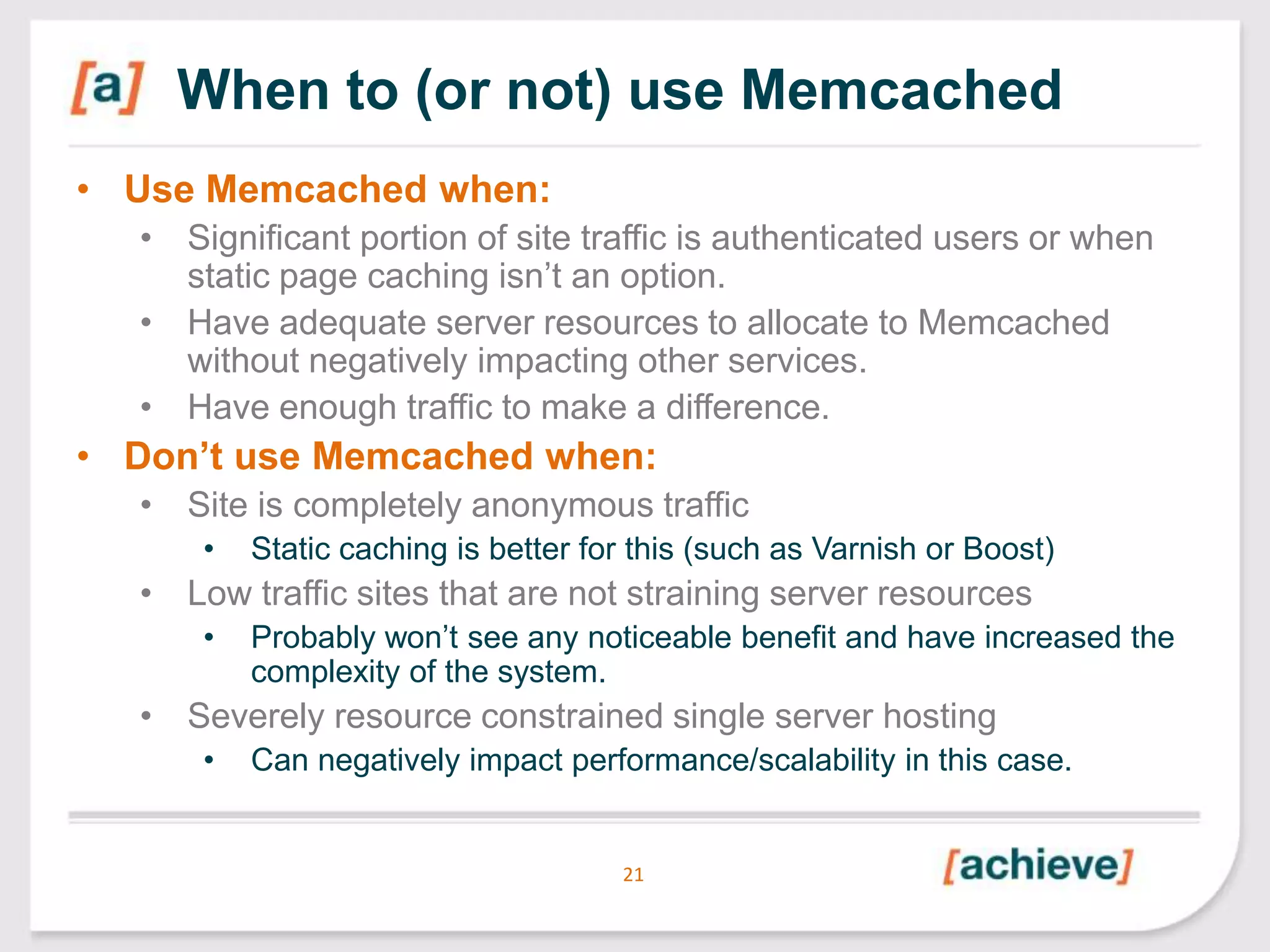 When to (or not) use Memcached
• Use Memcached when:
• Significant portion of site traffic is authenticated users or when
static page caching isn’t an option.
• Have adequate server resources to allocate to Memcached
without negatively impacting other services.
• Have enough traffic to make a difference.

• Don‟t use Memcached when:
• Site is completely anonymous traffic
•

Static caching is better for this (such as Varnish or Boost)

• Low traffic sites that are not straining server resources
•

Probably won’t see any noticeable benefit and have increased the
complexity of the system.

• Severely resource constrained single server hosting
•

Can negatively impact performance/scalability in this case.

21

 
