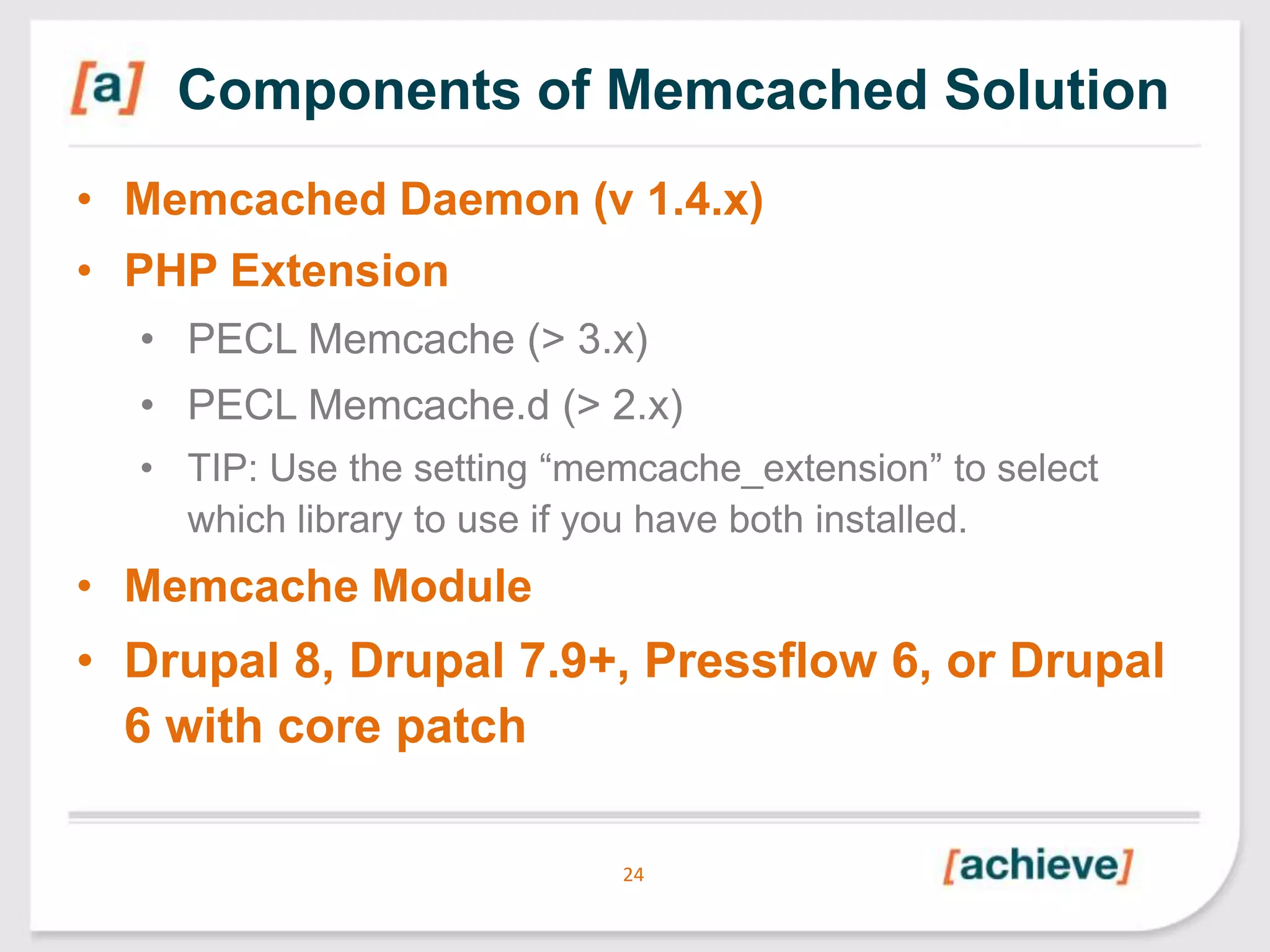 Components of Memcached Solution
• Memcached Daemon (v 1.4.x)
• PHP Extension
• PECL Memcache (> 3.x)
• PECL Memcache.d (> 2.x)
• TIP: Use the setting “memcache_extension” to select
which library to use if you have both installed.

• Memcache Module

• Drupal 8, Drupal 7.9+, Pressflow 6, or Drupal
6 with core patch
24

 