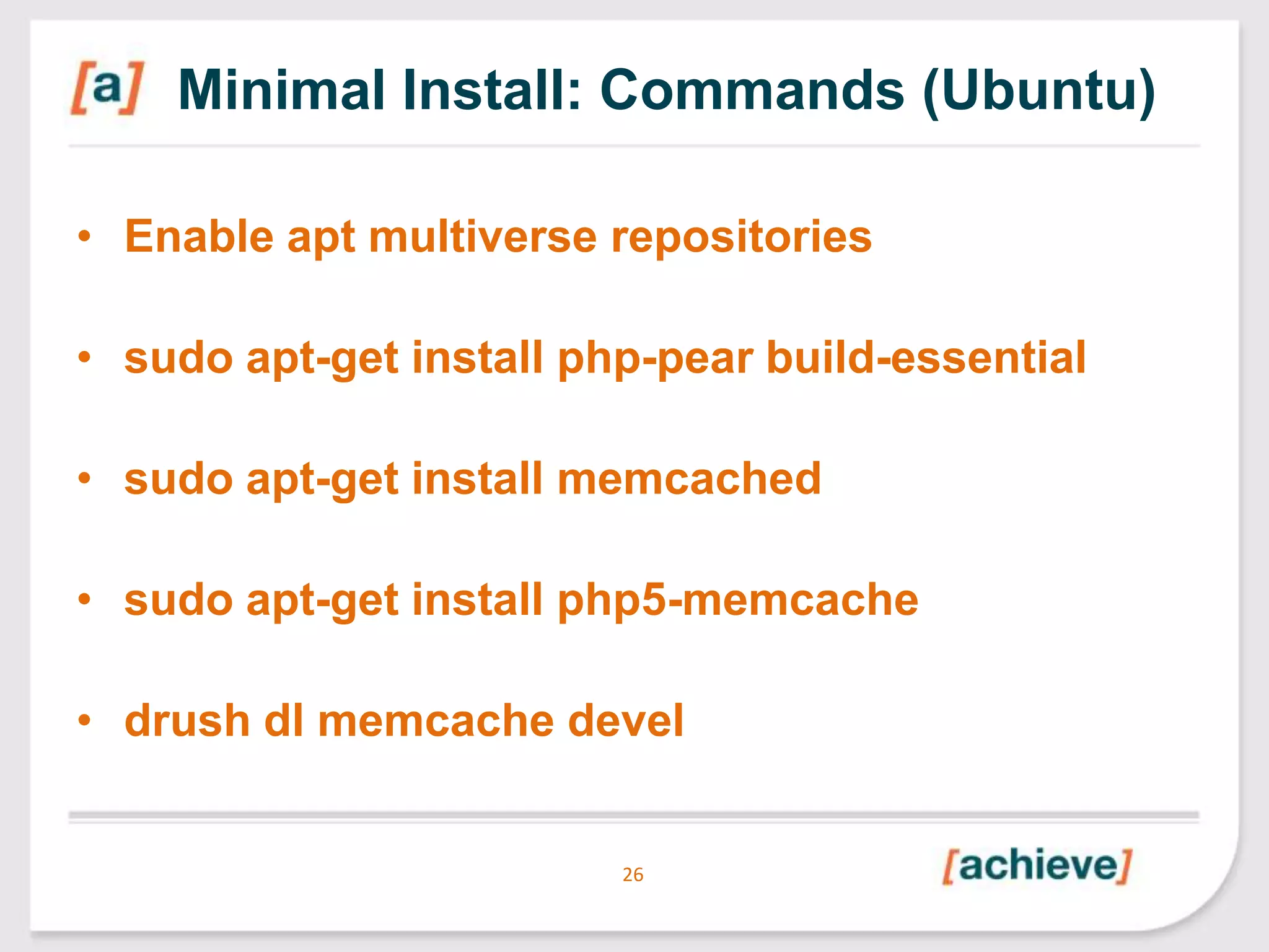 Minimal Install: Commands (Ubuntu)
• Enable apt multiverse repositories

• sudo apt-get install php-pear build-essential
• sudo apt-get install memcached
• sudo apt-get install php5-memcache

• drush dl memcache devel

26

 