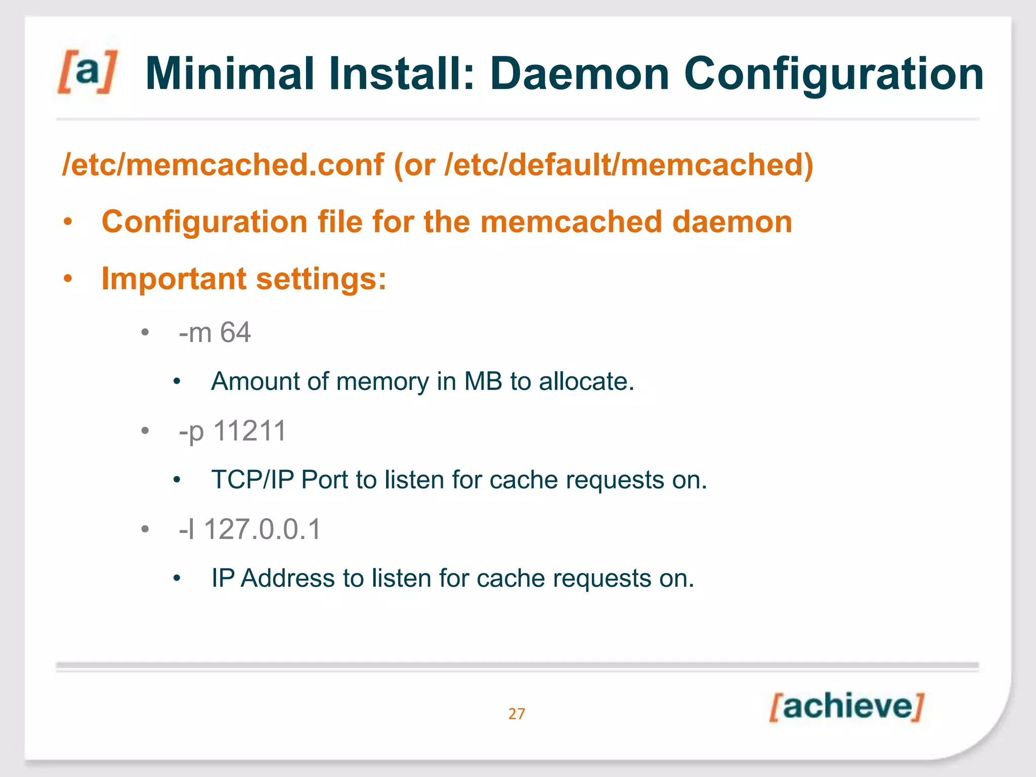 Minimal Install: Daemon Configuration
/etc/memcached.conf (or /etc/default/memcached)
• Configuration file for the memcached daemon
• Important settings:
• -m 64
•

Amount of memory in MB to allocate.

• -p 11211
•

TCP/IP Port to listen for cache requests on.

• -l 127.0.0.1
•

IP Address to listen for cache requests on.

27

 