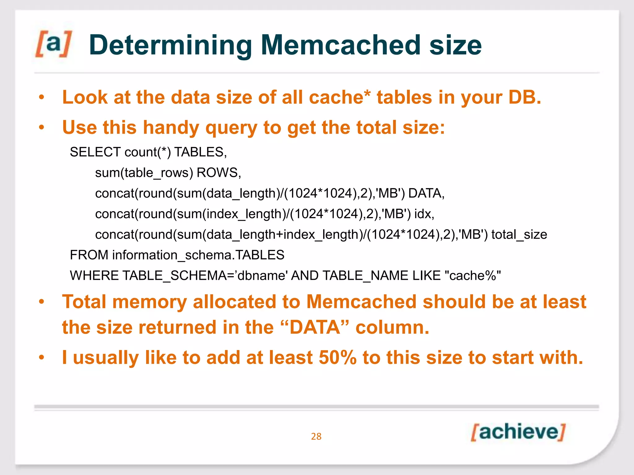 Determining Memcached size
• Look at the data size of all cache* tables in your DB.
• Use this handy query to get the total size:
SELECT count(*) TABLES,
sum(table_rows) ROWS,
concat(round(sum(data_length)/(1024*1024),2),'MB') DATA,
concat(round(sum(index_length)/(1024*1024),2),'MB') idx,

concat(round(sum(data_length+index_length)/(1024*1024),2),'MB') total_size
FROM information_schema.TABLES
WHERE TABLE_SCHEMA=’dbname' AND TABLE_NAME LIKE "cache%"

• Total memory allocated to Memcached should be at least
the size returned in the “DATA” column.
• I usually like to add at least 50% to this size to start with.

28

 