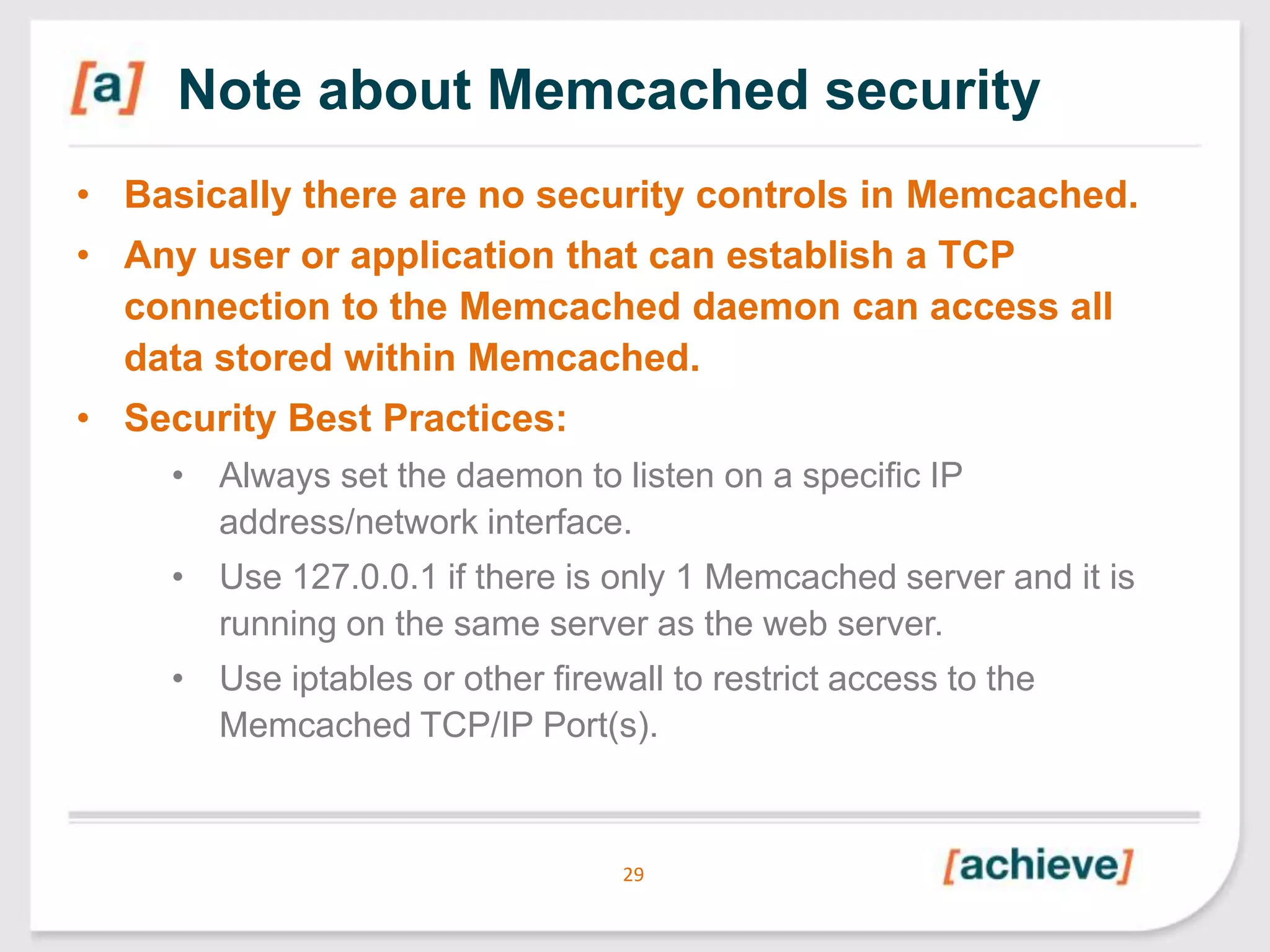 Note about Memcached security
• Basically there are no security controls in Memcached.
• Any user or application that can establish a TCP
connection to the Memcached daemon can access all
data stored within Memcached.
• Security Best Practices:
• Always set the daemon to listen on a specific IP
address/network interface.
• Use 127.0.0.1 if there is only 1 Memcached server and it is
running on the same server as the web server.
• Use iptables or other firewall to restrict access to the
Memcached TCP/IP Port(s).

29

 