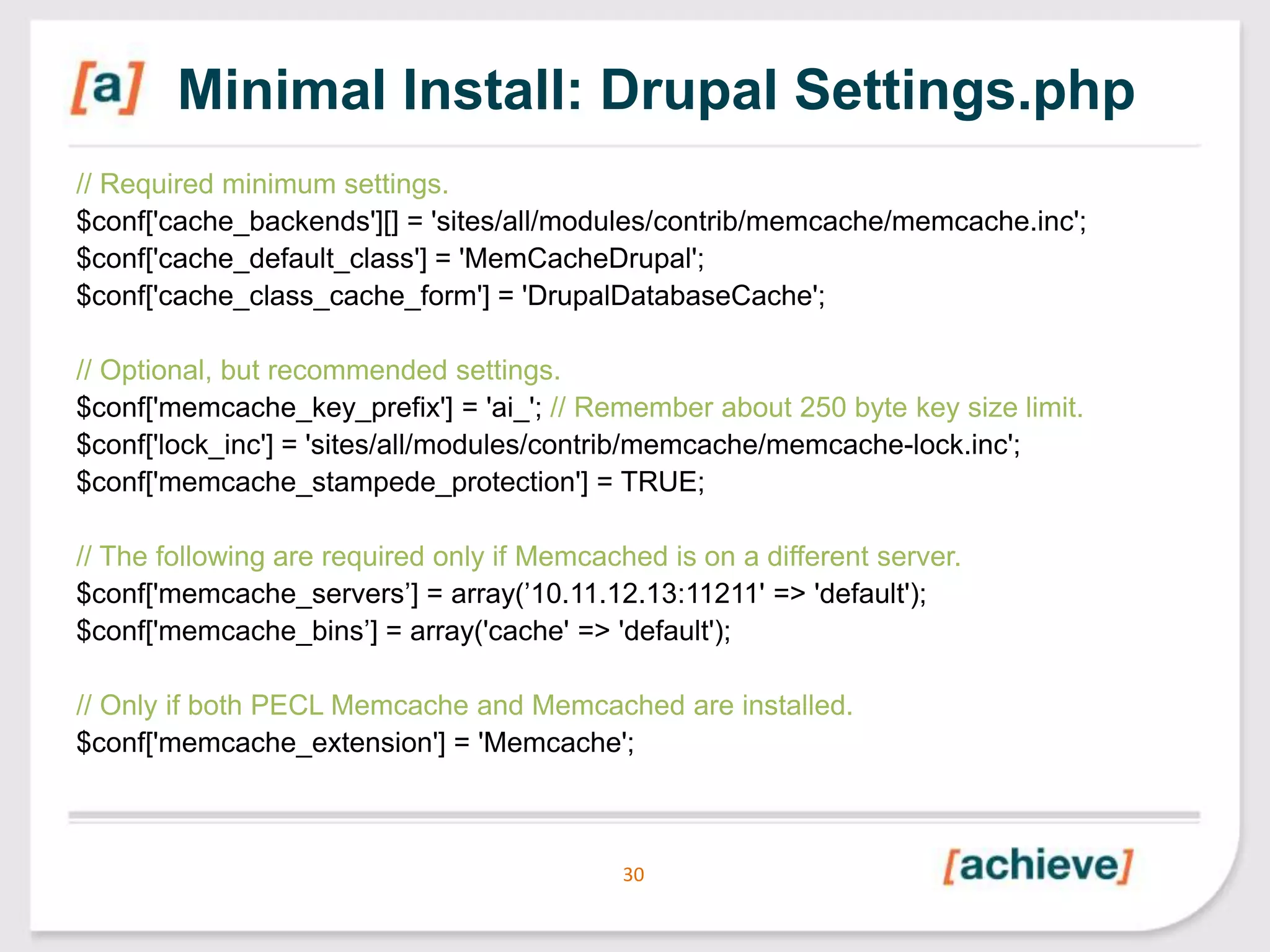 Minimal Install: Drupal Settings.php
// Required minimum settings.
$conf['cache_backends'][] = 'sites/all/modules/contrib/memcache/memcache.inc';
$conf['cache_default_class'] = 'MemCacheDrupal';
$conf['cache_class_cache_form'] = 'DrupalDatabaseCache';
// Optional, but recommended settings.
$conf['memcache_key_prefix'] = 'ai_'; // Remember about 250 byte key size limit.
$conf['lock_inc'] = 'sites/all/modules/contrib/memcache/memcache-lock.inc';
$conf['memcache_stampede_protection'] = TRUE;
// The following are required only if Memcached is on a different server.
$conf['memcache_servers’] = array(’10.11.12.13:11211' => 'default');
$conf['memcache_bins’] = array('cache' => 'default');
// Only if both PECL Memcache and Memcached are installed.
$conf['memcache_extension'] = 'Memcache';

30

 