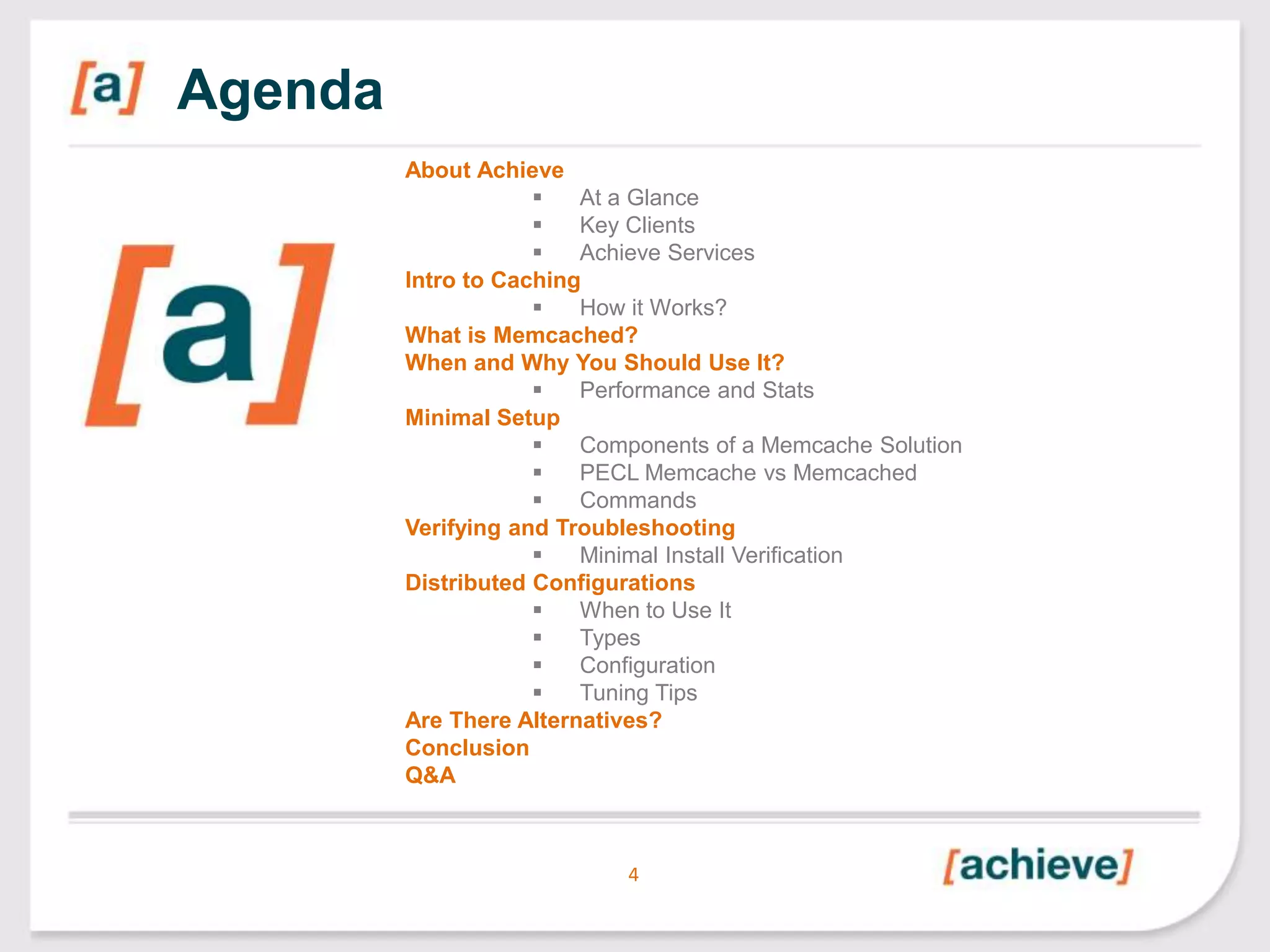 Agenda
About Achieve

At a Glance

Key Clients

Achieve Services
Intro to Caching

How it Works?
What is Memcached?
When and Why You Should Use It?

Performance and Stats
Minimal Setup

Components of a Memcache Solution

PECL Memcache vs Memcached

Commands
Verifying and Troubleshooting

Minimal Install Verification
Distributed Configurations

When to Use It

Types

Configuration

Tuning Tips
Are There Alternatives?
Conclusion
Q&A

4

 