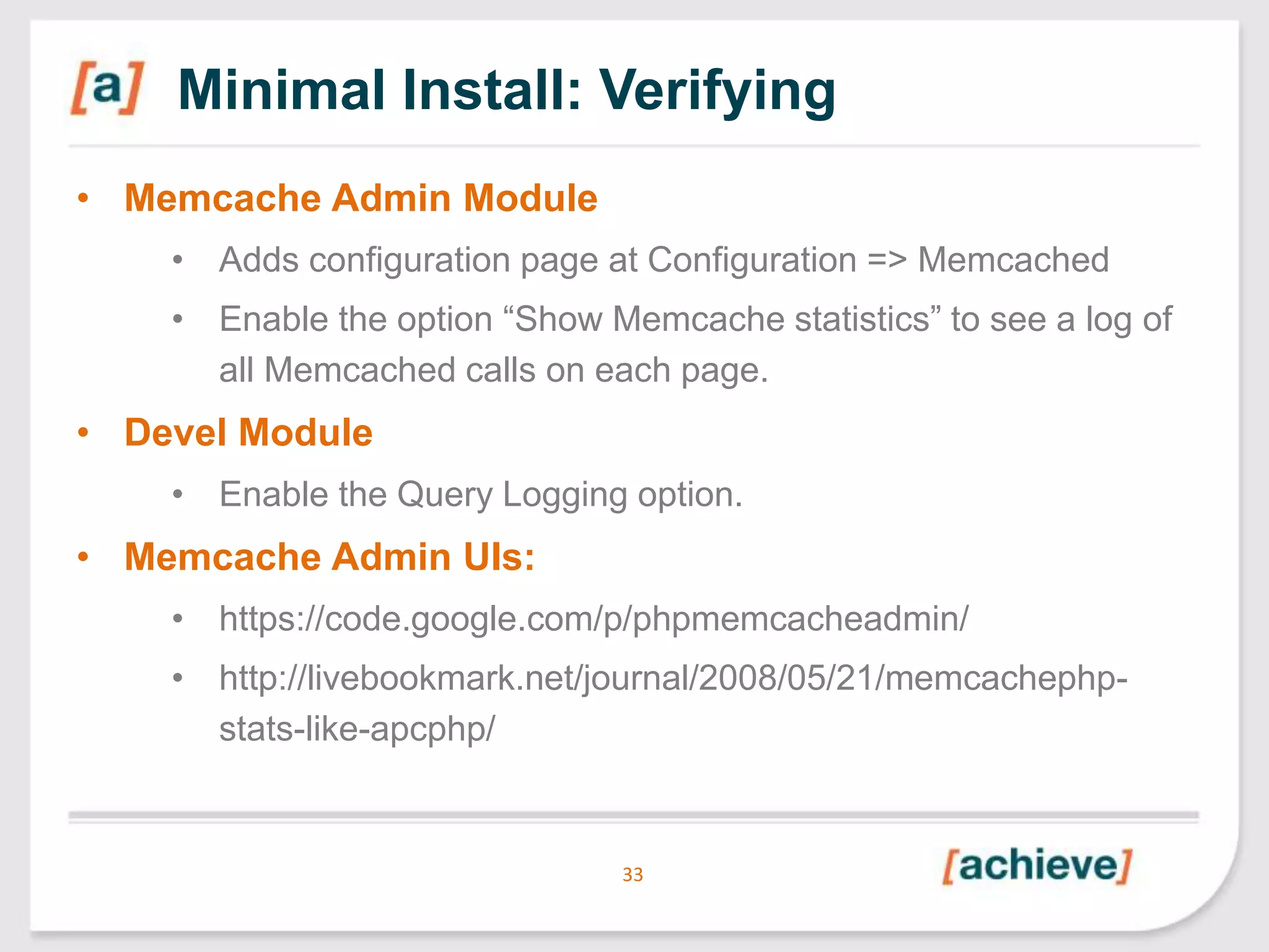 Minimal Install: Verifying
• Memcache Admin Module
• Adds configuration page at Configuration => Memcached

• Enable the option “Show Memcache statistics” to see a log of
all Memcached calls on each page.

• Devel Module
• Enable the Query Logging option.

• Memcache Admin UIs:
• https://code.google.com/p/phpmemcacheadmin/

• http://livebookmark.net/journal/2008/05/21/memcachephpstats-like-apcphp/

33

 