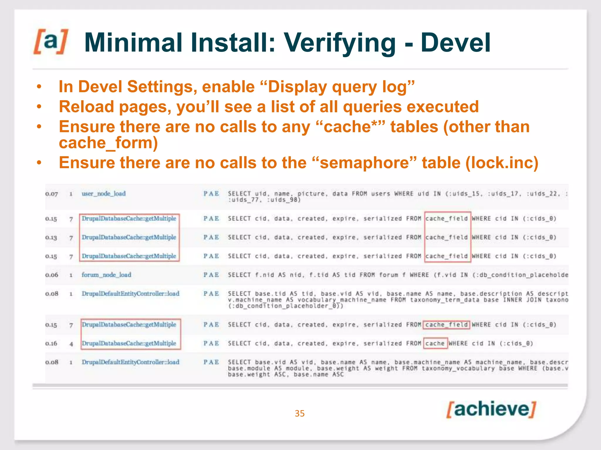 Minimal Install: Verifying - Devel
• In Devel Settings, enable “Display query log”
• Reload pages, you‟ll see a list of all queries executed
• Ensure there are no calls to any “cache*” tables (other than
cache_form)
• Ensure there are no calls to the “semaphore” table (lock.inc)

35

 