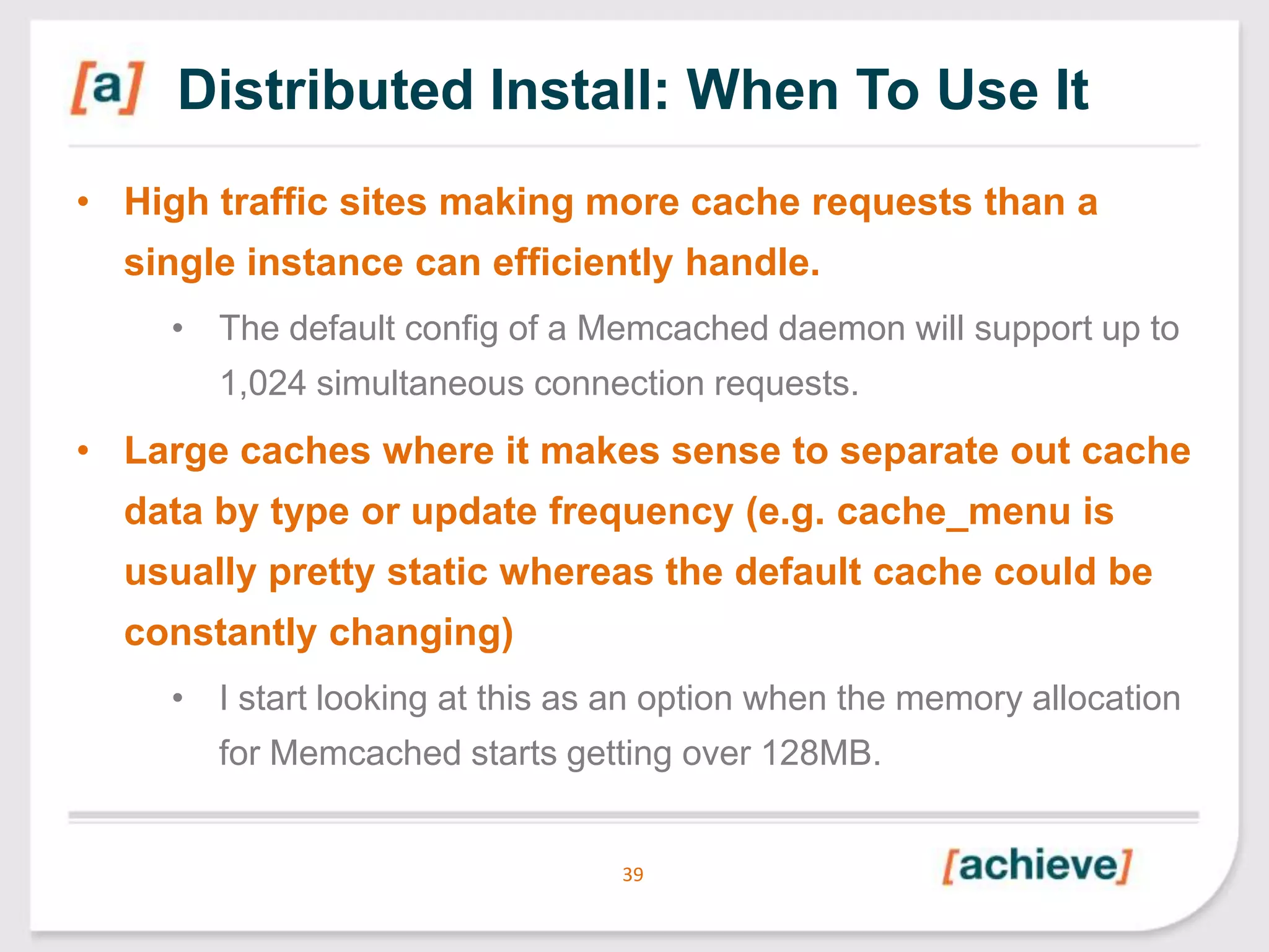 Distributed Install: When To Use It
• High traffic sites making more cache requests than a
single instance can efficiently handle.
• The default config of a Memcached daemon will support up to
1,024 simultaneous connection requests.

• Large caches where it makes sense to separate out cache
data by type or update frequency (e.g. cache_menu is
usually pretty static whereas the default cache could be
constantly changing)
• I start looking at this as an option when the memory allocation
for Memcached starts getting over 128MB.

39

 