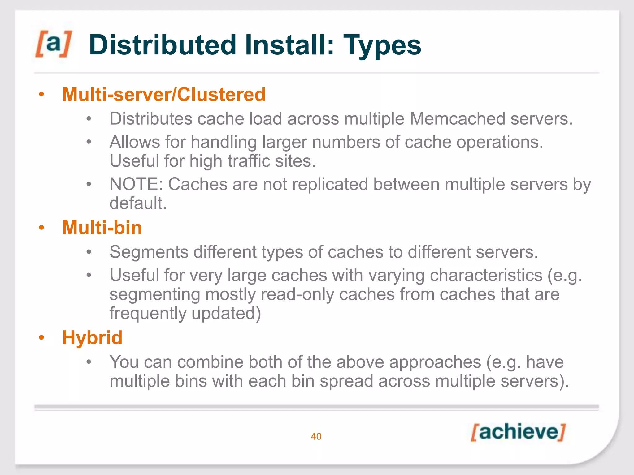 Distributed Install: Types
• Multi-server/Clustered
• Distributes cache load across multiple Memcached servers.
• Allows for handling larger numbers of cache operations.
Useful for high traffic sites.
• NOTE: Caches are not replicated between multiple servers by
default.

• Multi-bin
• Segments different types of caches to different servers.
• Useful for very large caches with varying characteristics (e.g.
segmenting mostly read-only caches from caches that are
frequently updated)

• Hybrid
• You can combine both of the above approaches (e.g. have
multiple bins with each bin spread across multiple servers).
40

 