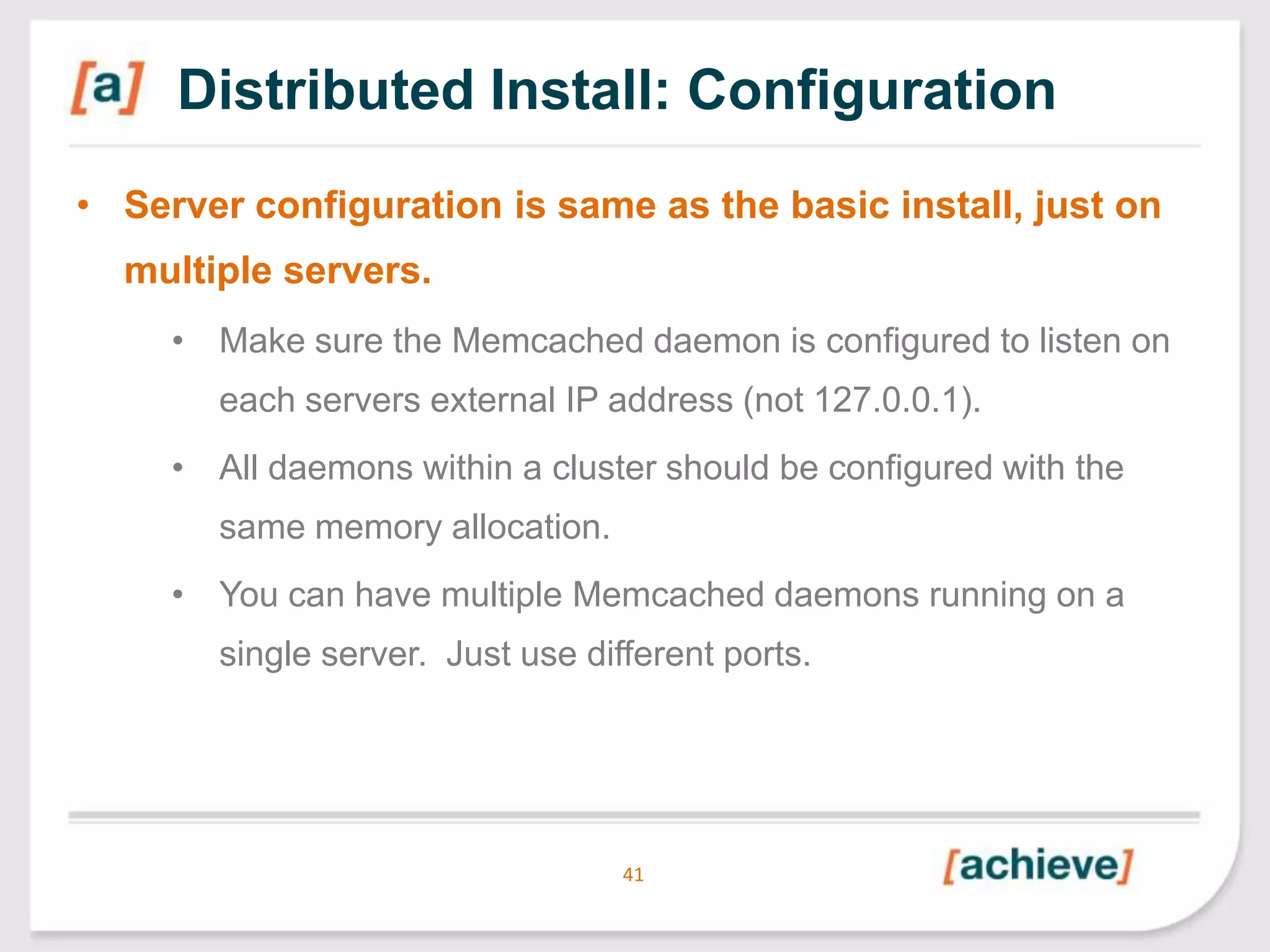Distributed Install: Configuration
• Server configuration is same as the basic install, just on
multiple servers.
• Make sure the Memcached daemon is configured to listen on
each servers external IP address (not 127.0.0.1).
• All daemons within a cluster should be configured with the
same memory allocation.
• You can have multiple Memcached daemons running on a

single server. Just use different ports.

41

 