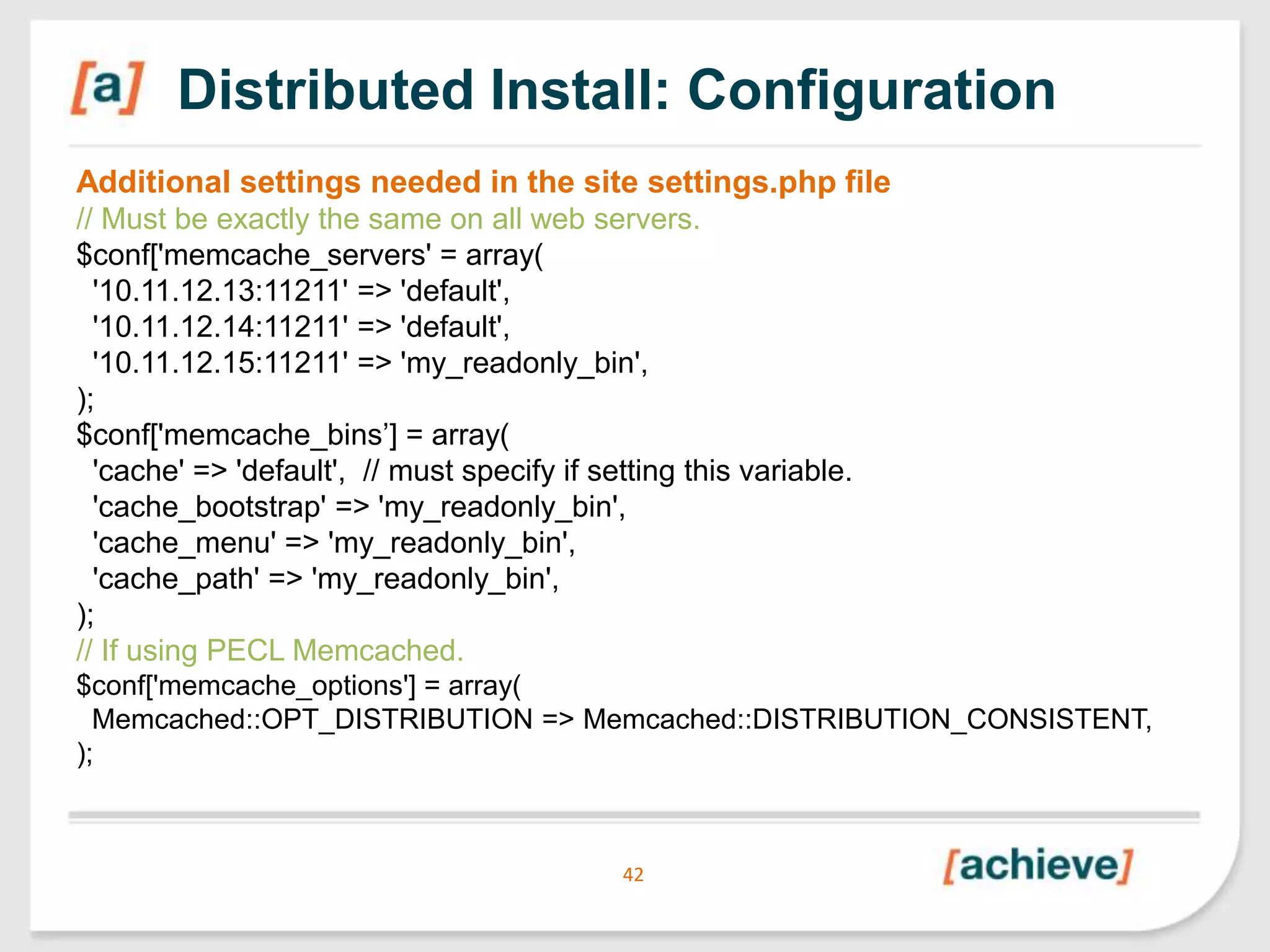 Distributed Install: Configuration
Additional settings needed in the site settings.php file
// Must be exactly the same on all web servers.
$conf['memcache_servers' = array(
'10.11.12.13:11211' => 'default',
'10.11.12.14:11211' => 'default',
'10.11.12.15:11211' => 'my_readonly_bin',
);
$conf['memcache_bins’] = array(
'cache' => 'default', // must specify if setting this variable.
'cache_bootstrap' => 'my_readonly_bin',
'cache_menu' => 'my_readonly_bin',
'cache_path' => 'my_readonly_bin',
);
// If using PECL Memcached.
$conf['memcache_options'] = array(
Memcached::OPT_DISTRIBUTION => Memcached::DISTRIBUTION_CONSISTENT,
);

42

 