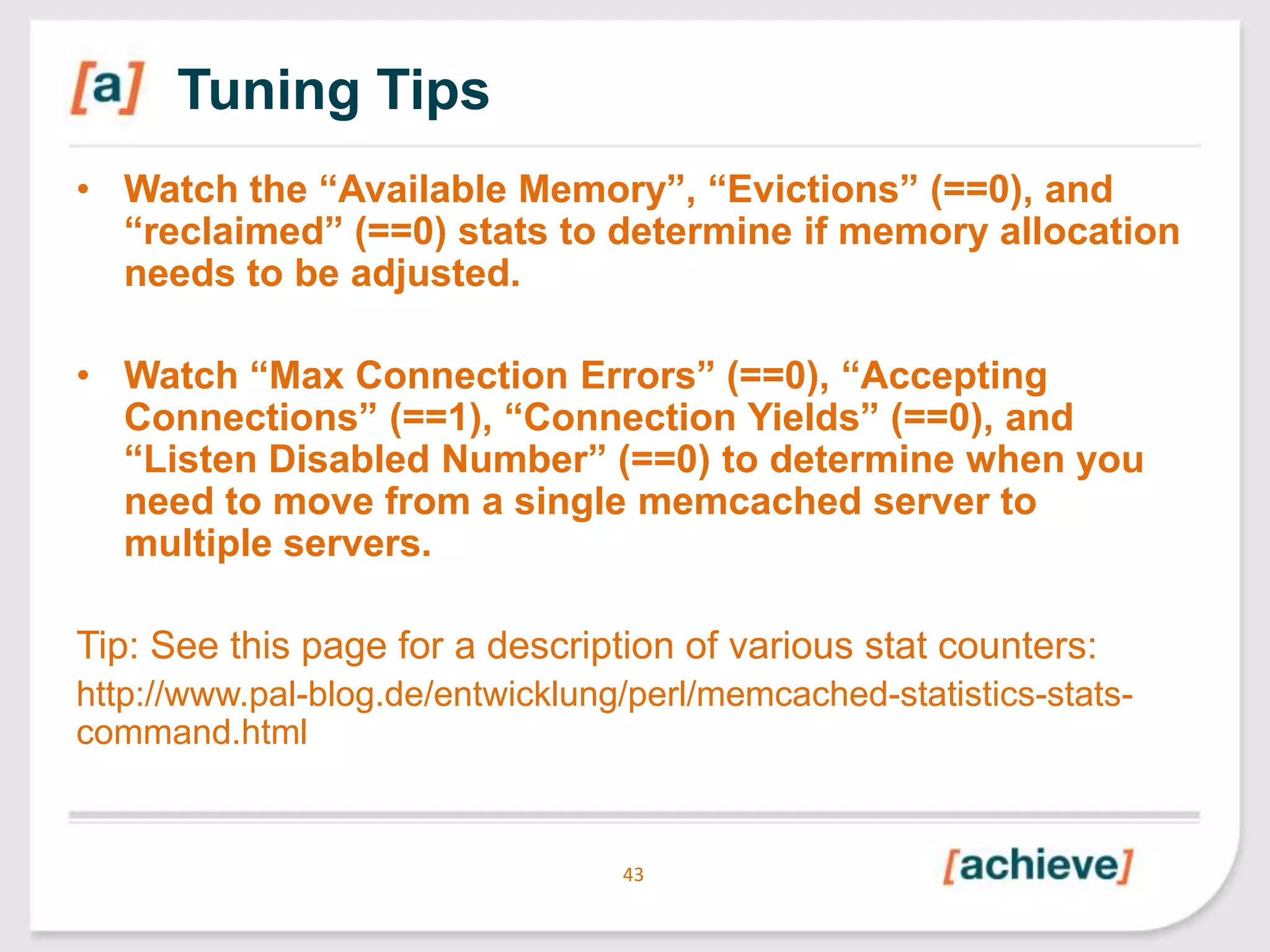 Tuning Tips
• Watch the “Available Memory”, “Evictions” (==0), and
“reclaimed” (==0) stats to determine if memory allocation
needs to be adjusted.
• Watch “Max Connection Errors” (==0), “Accepting
Connections” (==1), “Connection Yields” (==0), and
“Listen Disabled Number” (==0) to determine when you
need to move from a single memcached server to
multiple servers.

Tip: See this page for a description of various stat counters:
http://www.pal-blog.de/entwicklung/perl/memcached-statistics-statscommand.html

43

 