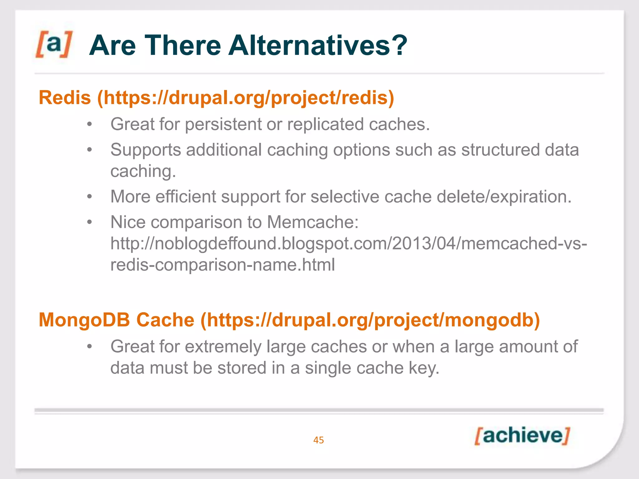 Are There Alternatives?
Redis (https://drupal.org/project/redis)
• Great for persistent or replicated caches.
• Supports additional caching options such as structured data
caching.
• More efficient support for selective cache delete/expiration.
• Nice comparison to Memcache:
http://noblogdeffound.blogspot.com/2013/04/memcached-vsredis-comparison-name.html

MongoDB Cache (https://drupal.org/project/mongodb)
• Great for extremely large caches or when a large amount of
data must be stored in a single cache key.

45

 