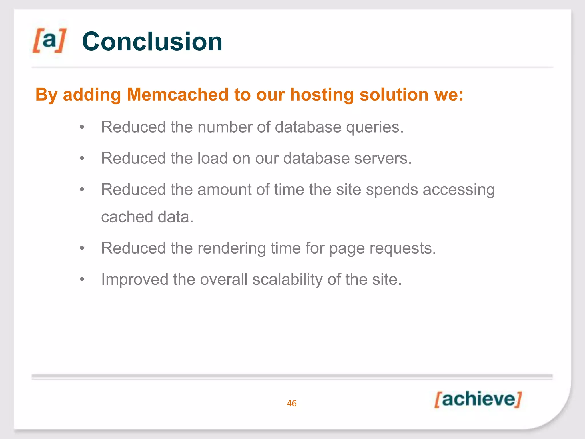 Conclusion
By adding Memcached to our hosting solution we:
• Reduced the number of database queries.
• Reduced the load on our database servers.
• Reduced the amount of time the site spends accessing

cached data.
• Reduced the rendering time for page requests.
• Improved the overall scalability of the site.

46

 