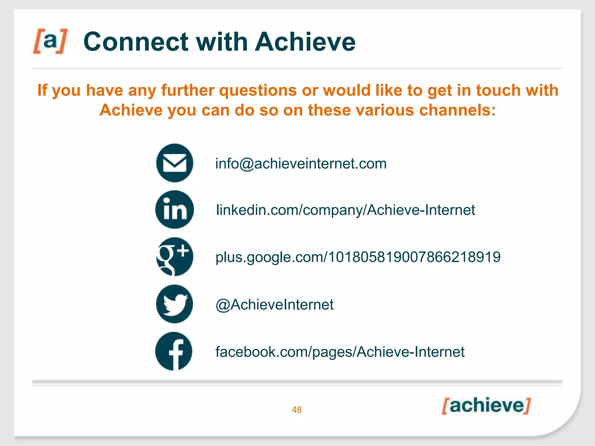 Connect with Achieve
If you have any further questions or would like to get in touch with
Achieve you can do so on these various channels:
info@achieveinternet.com
linkedin.com/company/Achieve-Internet
plus.google.com/101805819007866218919
@AchieveInternet
facebook.com/pages/Achieve-Internet

48

 