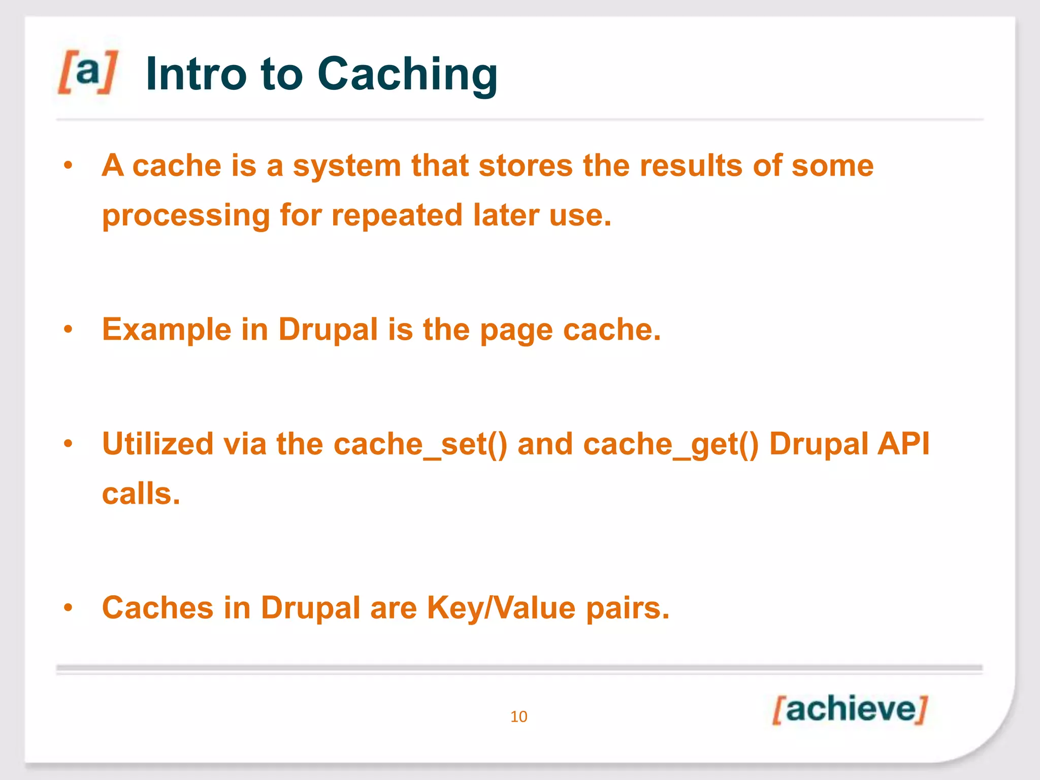 Intro to Caching
• A cache is a system that stores the results of some
processing for repeated later use.
• Example in Drupal is the page cache.
• Utilized via the cache_set() and cache_get() Drupal API
calls.
• Caches in Drupal are Key/Value pairs.

10

 