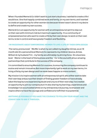 When I founded Meme & Co I didn’t want to just start a business, I wanted to create a life I
would love. One that happily combined work and family, on my own terms, and I wanted
to create an opportunity for other women too because I knew I wasn’t alone in my desire
to define and create my own success.
Meme & Co is an opportunity for women with an entrepreneurial spirit to step out
on their own with minimum risk but maximum opportunity. It’s a community of
empowered women who want to create a life by their own design, to work on their own
terms, to be in control and have greater freedom and flexibility.
I’M PASSIONATE ABOUT EMPOWERING WOMEN TO LIVE A LIFE BY THEIR OWN DESIGN
The name, pronounced `Me Me’ is what my son called my daughter Aimee, as an 18
month old. On a personal level Meme & Co represents my children Jessica, Aimee,
William & my husband Tim – my family are ultimately my driving force. On a business
level `Meme’ is the heart of the business and the `Co’ is the soul with all our amazing
partnerships that contribute to the success of the company.
I’m committed to ensuring Meme & Co’s success, to ensuring the company continues to
evolve and remain innovative. But more importantly I get to work on my own terms, I’m
living a life by my own design and I’ve never been happier or more content.
My mission is to inspire women with an entrepreneurial spirit, who either want to take
their own leap and pursue their dream of finding greater freedom or have already
taken the leap but are experiencing doubt and unsure of their next step. I’ve created
an opportunity to join our company but I’m also sharing my learnings, experiences and
knowledge I’ve accumulated whilst on my entrepreneurial journey, to empower and
inspire others to have the courage and confidence to fulfil their true potential.
ANYTHING IS POSSIBLE IF YOU HAVE THE COURAGE TO FOLLOW YOUR HEART AND THE
CONVICTION TO SEE IT THROUGH.
 