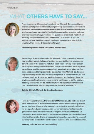 WHAT OTHERS HAVE TO SAY...
From the moment Susan told me about her Meme & Co concept I was
excited. What girl doesn’t love stylish jewellery & accessories. I became a
Meme & Co Brand Ambassador when Susan first launched the company
and have enjoyed successful Pop Up Shops as well as on going training
and tips. Susan is always available for questions or advise & has built an
amazing support team around the Meme & Co business. If you are
looking to have freedom to work the hours you want and love stylish
jewellery then Meme & Co could be for you!
Helen Wolfgramm, Meme & Co Brand Ambassador
Becoming a Brand Ambassador for Meme & Co has opened up a whole
new world of wonderful opportunities for me. Not having anything to
do with sales in the past was not at all a set-back. I am a people person
naturally and being passionate about the products comes naturally, their
exceptional quality, uniqueness and just wearing them makes me feel
extra special and I am proud to be associated with Meme & Co. Susan is
so passionately driven and such a lovely person at the same time, its fun
being around her. A constant wealth of support and is always there for
anything, creating learning resources and wanting us to be the best we
possibly can in what we do. I certainly have no regrets and am excited
that I made the decision to be part of the future of Meme & Co.
Colette Blitvich, Meme & Co Brand Ambassador
I first met Susan Stevens, the founder of Meme & Co, at a National Direct
Sales Association of Australia conference. This is where industry leaders
gather to share, discover, discuss and champion the sensational industry
we are a part of. Susan has a passion for her company, her team and a
genuine desire to deliver a beautiful range of products to Meme & Co
customers. With an authentic commitment to grow a successful business
with her Meme & Co Brand Ambassadors, Susan has a wonderful sense of
curiosity to be the best she can be so her business and associates soar too.
Beverley Unitt, Be You Success Coaching
 